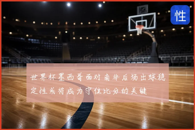 世界杯墨西哥面对南非后场出球稳定性或将成为守住比分的关键